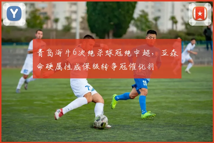 青岛海牛6次绝杀球冠绝中超，亚森命硬属性成保级转争冠催化剂