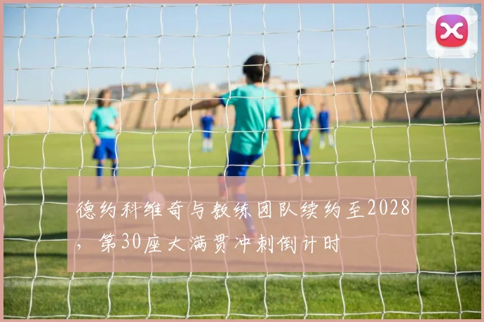 德约科维奇与教练团队续约至2028,第30座大满贯冲刺倒计时