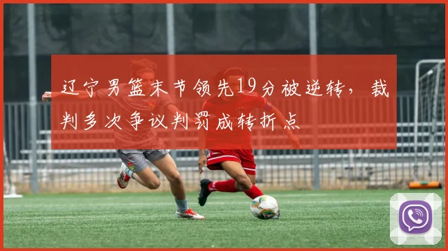 辽宁男篮末节领先19分被逆转,裁判多次争议判罚成转折点