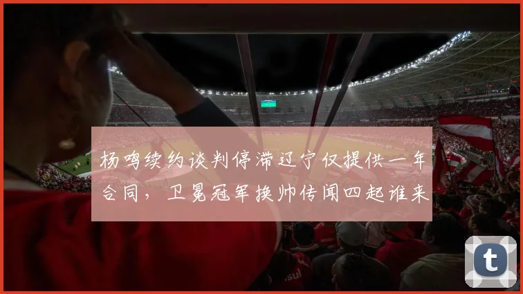 杨鸣续约谈判停滞辽宁仅提供一年合同,卫冕冠军换帅传闻四起谁来接棒?