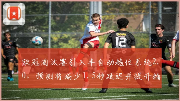 欧冠淘汰赛引入半自动越位系统2.0,预测将减少1.5秒延迟并提升精度