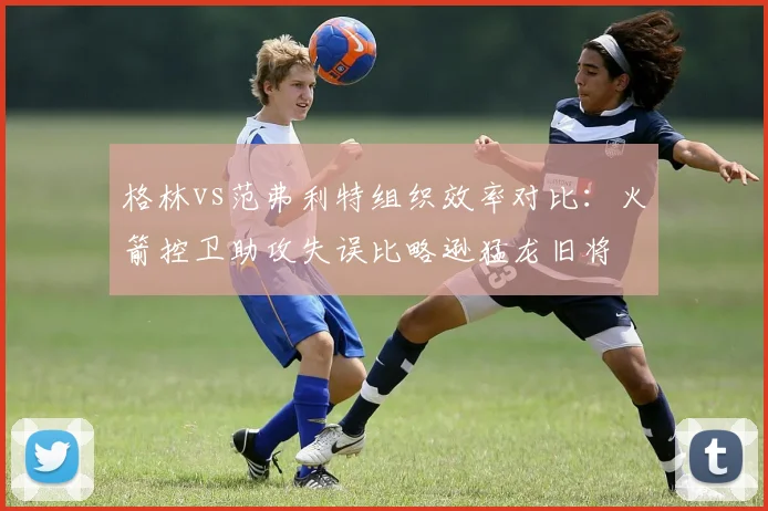格林vs范弗利特组织效率对比：火箭控卫助攻失误比略逊猛龙旧将