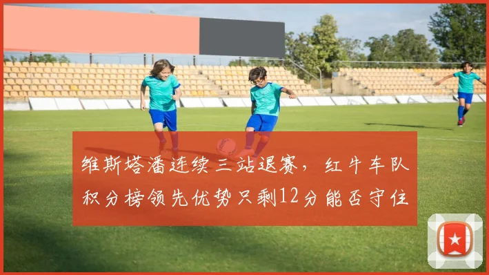 维斯塔潘连续三站退赛,红牛车队积分榜领先优势只剩12分能否守住?