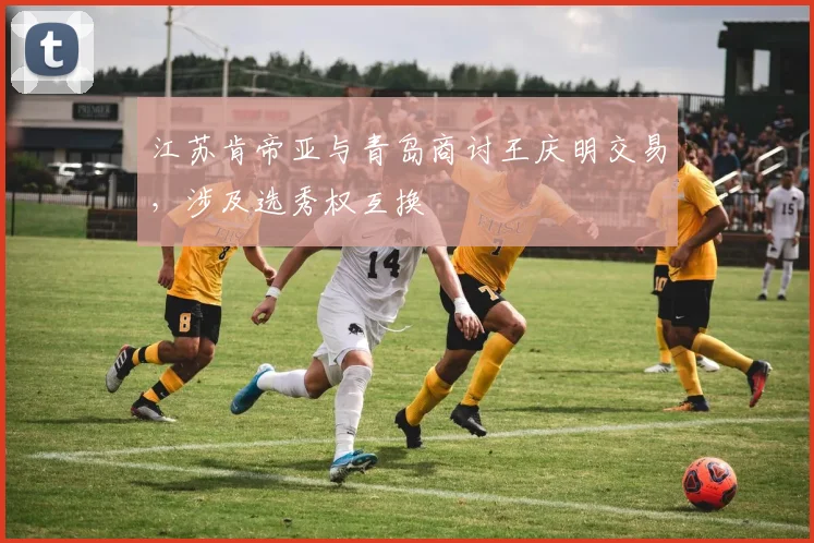 江苏肯帝亚与青岛商讨王庆明交易，涉及选秀权互换